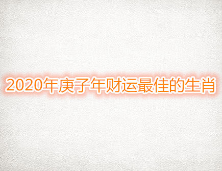 2020年庚子年财运最佳的生肖 2020年庚子年财运最佳的生肖