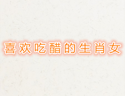 喜欢吃醋的生肖女 喜欢吃醋的生肖女