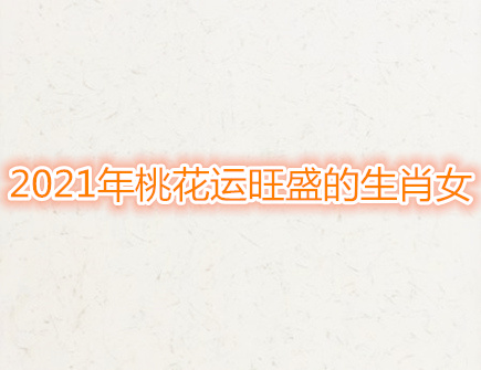 2021年桃花运旺盛的生肖女 2021年桃花运旺盛的生肖女