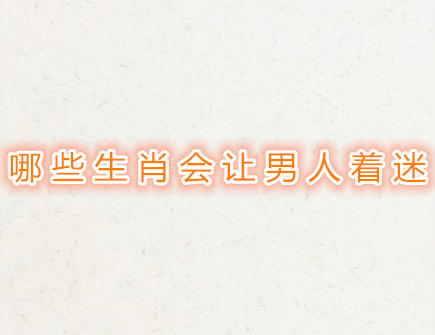 哪些生肖女会让男人着迷 哪些生肖女会让男人着迷